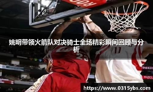 姚明带领火箭队对决骑士全场精彩瞬间回顾与分析